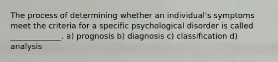 The process of determining whether an individual's symptoms meet the criteria for a specific psychological disorder is called _____________. a) prognosis​ ​b) diagnosis ​c) classification ​d) analysis