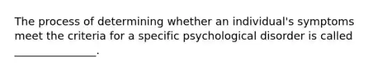 The process of determining whether an individual's symptoms meet the criteria for a specific psychological disorder is called _______________.