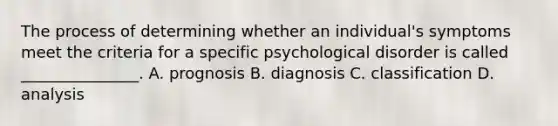 The process of determining whether an individual's symptoms meet the criteria for a specific psychological disorder is called _______________. A. prognosis B. diagnosis C. classification D. analysis