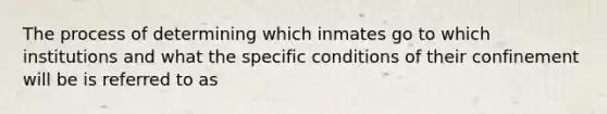 The process of determining which inmates go to which institutions and what the specific conditions of their confinement will be is referred to as