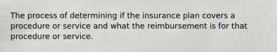 The process of determining if the insurance plan covers a procedure or service and what the reimbursement is for that procedure or service.