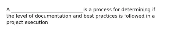 A ______________________________is a process for determining if the level of documentation and best practices is followed in a project execution