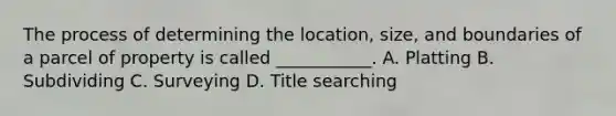 The process of determining the location, size, and boundaries of a parcel of property is called ___________. A. Platting B. Subdividing C. Surveying D. Title searching