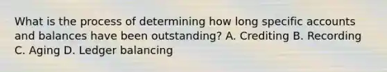 What is the process of determining how long specific accounts and balances have been outstanding? A. Crediting B. Recording C. Aging D. Ledger balancing