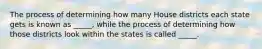 The process of determining how many House districts each state gets is known as _____, while the process of determining how those districts look within the states is called _____.