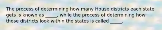 The process of determining how many House districts each state gets is known as _____, while the process of determining how those districts look within the states is called _____.