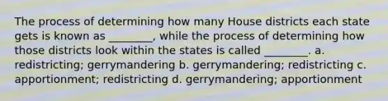 The process of determining how many House districts each state gets is known as ________, while the process of determining how those districts look within the states is called ________. a. redistricting; gerrymandering b. gerrymandering; redistricting c. apportionment; redistricting d. gerrymandering; apportionment