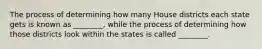 The process of determining how many House districts each state gets is known as ________, while the process of determining how those districts look within the states is called ________.