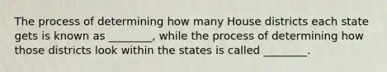 The process of determining how many House districts each state gets is known as ________, while the process of determining how those districts look within the states is called ________.