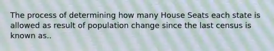 The process of determining how many House Seats each state is allowed as result of population change since the last census is known as..