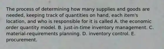 The process of determining how many supplies and goods are needed, keeping track of quantities on hand, each item's location, and who is responsible for it is called A. the economic order quantity model. B. just-in-time inventory management. C. material-requirements planning. D. inventory control. E. procurement.