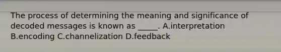 The process of determining the meaning and significance of decoded messages is known as _____. A.interpretation B.encoding C.channelization D.feedback