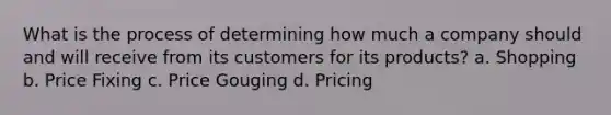 What is the process of determining how much a company should and will receive from its customers for its products? a. Shopping b. Price Fixing c. Price Gouging d. Pricing