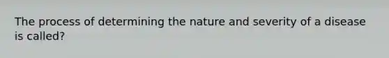 The process of determining the nature and severity of a disease is called?