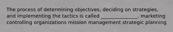 The process of determining objectives, deciding on strategies, and implementing the tactics is called _______________. marketing controlling organizations mission management strategic planning