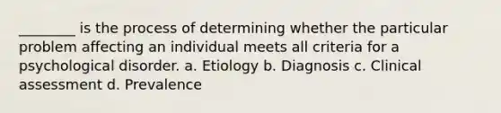 ________ is the process of determining whether the particular problem affecting an individual meets all criteria for a psychological disorder. a. Etiology b. Diagnosis c. Clinical assessment d. Prevalence