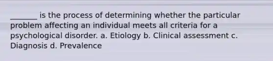 _______ is the process of determining whether the particular problem affecting an individual meets all criteria for a psychological disorder. a. Etiology b. Clinical assessment c. Diagnosis d. Prevalence