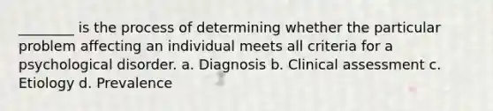 ________ is the process of determining whether the particular problem affecting an individual meets all criteria for a psychological disorder. a. Diagnosis b. Clinical assessment c. Etiology d. Prevalence