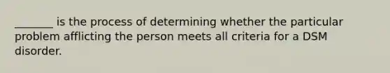 _______ is the process of determining whether the particular problem afflicting the person meets all criteria for a DSM disorder.