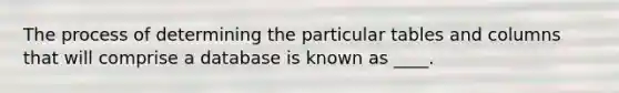 The process of determining the particular tables and columns that will comprise a database is known as ____.