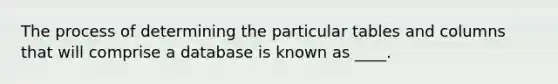 ​The process of determining the particular tables and columns that will comprise a database is known as ____.