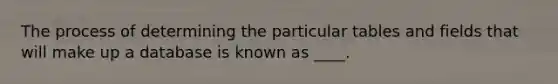 The process of determining the particular tables and fields that will make up a database is known as ____.