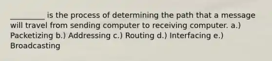 _________ is the process of determining the path that a message will travel from sending computer to receiving computer. a.) Packetizing b.) Addressing c.) Routing d.) Interfacing e.) Broadcasting