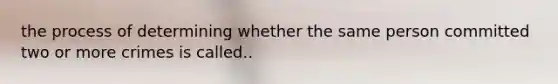 the process of determining whether the same person committed two or more crimes is called..