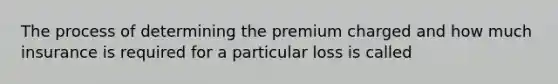 The process of determining the premium charged and how much insurance is required for a particular loss is called