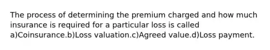 The process of determining the premium charged and how much insurance is required for a particular loss is called a)Coinsurance.b)Loss valuation.c)Agreed value.d)Loss payment.