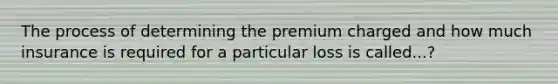 The process of determining the premium charged and how much insurance is required for a particular loss is called...?