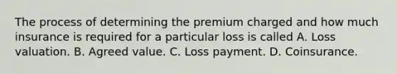 The process of determining the premium charged and how much insurance is required for a particular loss is called A. Loss valuation. B. Agreed value. C. Loss payment. D. Coinsurance.