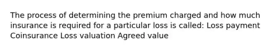 The process of determining the premium charged and how much insurance is required for a particular loss is called: Loss payment Coinsurance Loss valuation Agreed value