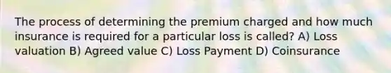 The process of determining the premium charged and how much insurance is required for a particular loss is called? A) Loss valuation B) Agreed value C) Loss Payment D) Coinsurance