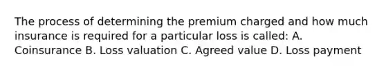 The process of determining the premium charged and how much insurance is required for a particular loss is called: A. Coinsurance B. Loss valuation C. Agreed value D. Loss payment