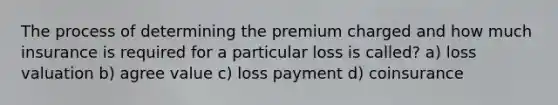 The process of determining the premium charged and how much insurance is required for a particular loss is called? a) loss valuation b) agree value c) loss payment d) coinsurance