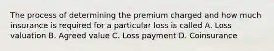 The process of determining the premium charged and how much insurance is required for a particular loss is called A. Loss valuation B. Agreed value C. Loss payment D. Coinsurance