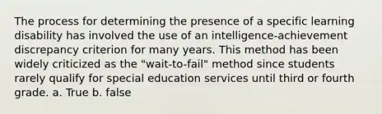 The process for determining the presence of a specific learning disability has involved the use of an intelligence-achievement discrepancy criterion for many years. This method has been widely criticized as the "wait-to-fail" method since students rarely qualify for special education services until third or fourth grade. a. True b. false