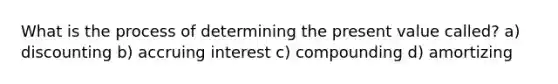 What is the process of determining the present value called? a) discounting b) accruing interest c) compounding d) amortizing