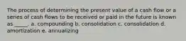 The process of determining the present value of a cash flow or a series of cash flows to be received or paid in the future is known as _____. a. compounding b. consolidation c. consolidation d. amortization e. annualizing