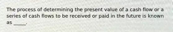 The process of determining the present value of a cash flow or a series of cash flows to be received or paid in the future is known as _____.