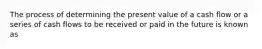 The process of determining the present value of a cash flow or a series of cash flows to be received or paid in the future is known as