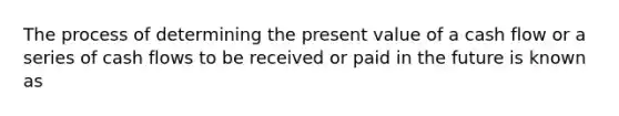 The process of determining the present value of a cash flow or a series of cash flows to be received or paid in the future is known as