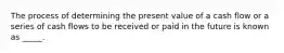 The process of determining the present value of a cash flow or a series of cash flows to be received or paid in the future is known as _____.​