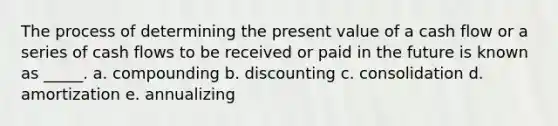 The process of determining the present value of a cash flow or a series of cash flows to be received or paid in the future is known as _____. a. compounding b. discounting c. consolidation d. amortization e. annualizing