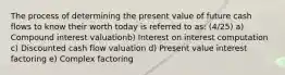 The process of determining the present value of future cash flows to know their worth today is referred to as: (4/25) a) Compound interest valuationb) Interest on interest computation c) Discounted cash flow valuation d) Present value interest factoring e) Complex factoring