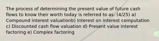 The process of determining the present value of future cash flows to know their worth today is referred to as: (4/25) a) <a href='https://www.questionai.com/knowledge/k07TQ6sK1u-compound-interest' class='anchor-knowledge'>compound interest</a> valuationb) Interest on interest computation c) Discounted cash flow valuation d) Present value interest factoring e) Complex factoring