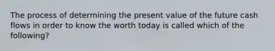 The process of determining the present value of the future cash flows in order to know the worth today is called which of the following?