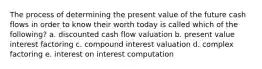 The process of determining the present value of the future cash flows in order to know their worth today is called which of the following? a. discounted cash flow valuation b. present value interest factoring c. compound interest valuation d. complex factoring e. interest on interest computation