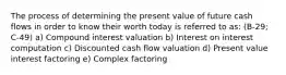 The process of determining the present value of future cash flows in order to know their worth today is referred to as: (B-29; C-49) a) Compound interest valuation b) Interest on interest computation c) Discounted cash flow valuation d) Present value interest factoring e) Complex factoring